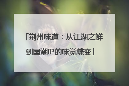 荆州味道：从江湖之鲜到国潮IP的味觉蝶变