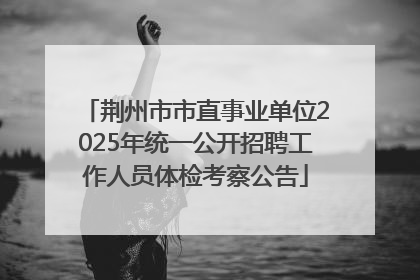 荆州市市直事业单位2025年统一公开招聘工作人员体检考察公告