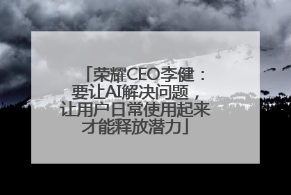 荣耀CEO李健：要让AI解决问题，让用户日常使用起来才能释放潜力