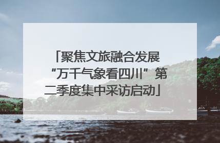 聚焦文旅融合发展 “万千气象看四川”第二季度集中采访启动