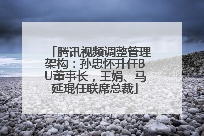 腾讯视频调整管理架构：孙忠怀升任BU董事长，王娟、马延琨任联席总裁