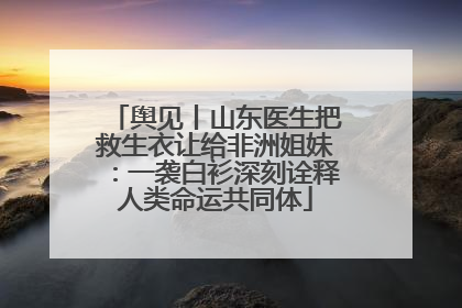 舆见丨山东医生把救生衣让给非洲姐妹：一袭白衫深刻诠释人类命运共同体