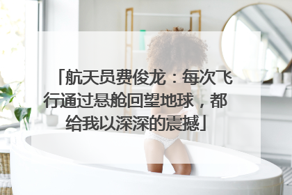 航天员费俊龙：每次飞行通过悬舱回望地球，都给我以深深的震撼