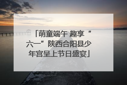 萌童端午 趣享“六一”陕西合阳县少年宫呈上节日盛宴