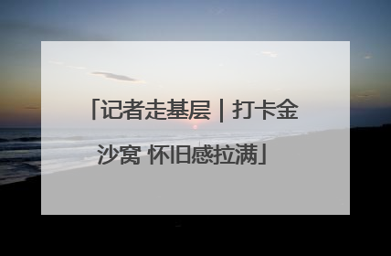 记者走基层｜打卡金沙窝 怀旧感拉满