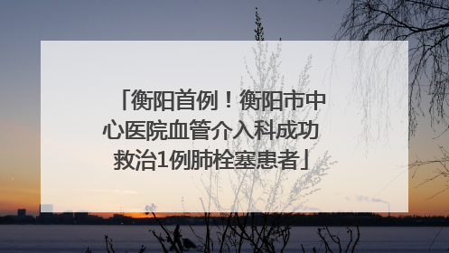 衡阳首例！衡阳市中心医院血管介入科成功救治1例肺栓塞患者