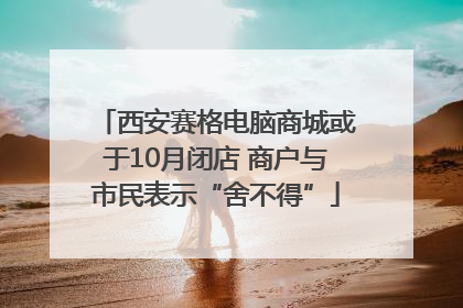 西安赛格电脑商城或于10月闭店 商户与市民表示“舍不得”
