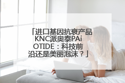 进口基因抗衰产品KNC派奥泰PAiOTIDE：科技前沿还是美丽泡沫？