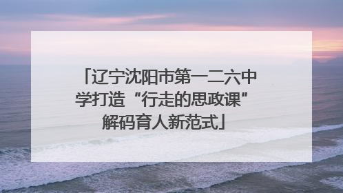 辽宁沈阳市第一二六中学打造“行走的思政课” 解码育人新范式