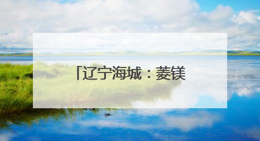 辽宁海城：菱镁之都的绿色蝶变
