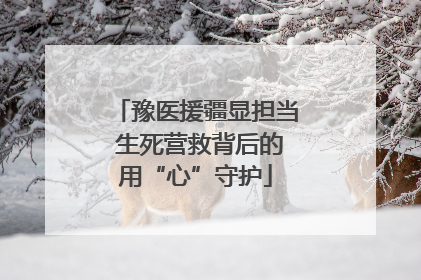 豫医援疆显担当 生死营救背后的用“心”守护