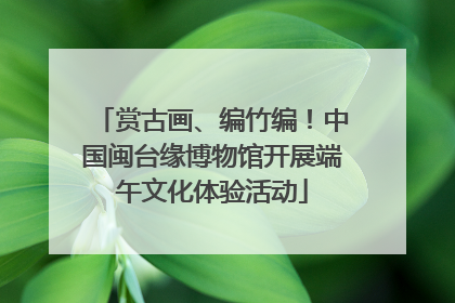 赏古画、编竹编！中国闽台缘博物馆开展端午文化体验活动