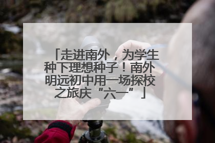 走进南外，为学生种下理想种子！南外明远初中用一场探校之旅庆“六一”