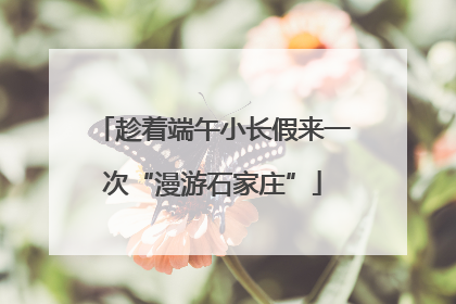 趁着端午小长假来一次“漫游石家庄”
