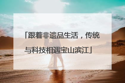 跟着非遗品生活，传统与科技相遇宝山滨江