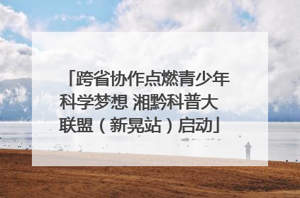 跨省协作点燃青少年科学梦想 湘黔科普大联盟（新晃站）启动