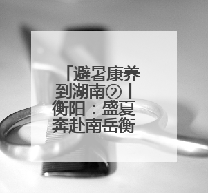 避暑康养到湖南②丨衡阳：盛夏奔赴南岳衡山 身心皆清凉