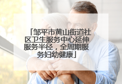 邹平市黄山街道社区卫生服务中心延伸服务半径，全周期服务妇幼健康