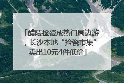 醴陵捡瓷成热门周边游，长沙本地“捡瓷市集”卖出10元4件低价