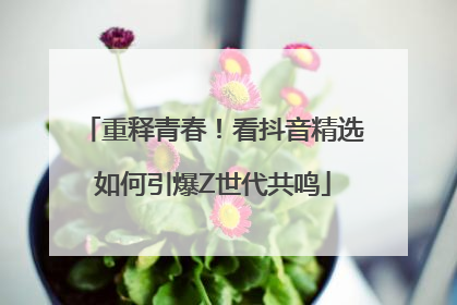 重释青春！看抖音精选如何引爆Z世代共鸣
