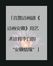 音舞诗画剧《诗画安徽》用艺术诠释李白的 “安徽情缘”