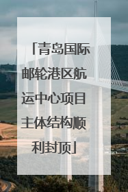 青岛国际邮轮港区航运中心项目主体结构顺利封顶