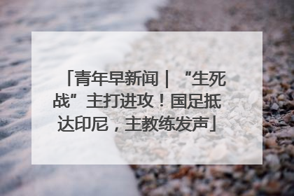 青年早新闻｜“生死战”主打进攻！国足抵达印尼，主教练发声