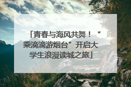 青春与海风共舞！“乘滴滴游烟台”开启大学生浪漫读城之旅