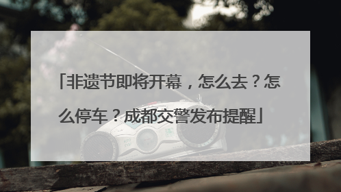 非遗节即将开幕，怎么去？怎么停车？成都交警发布提醒