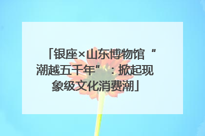 银座×山东博物馆“潮越五千年”：掀起现象级文化消费潮