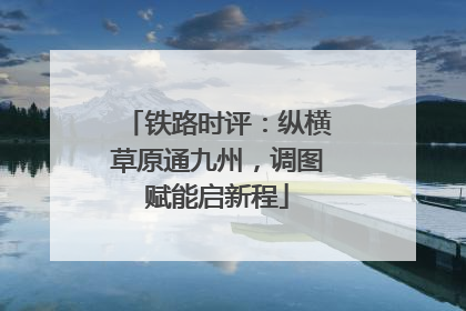 铁路时评：纵横草原通九州，调图赋能启新程