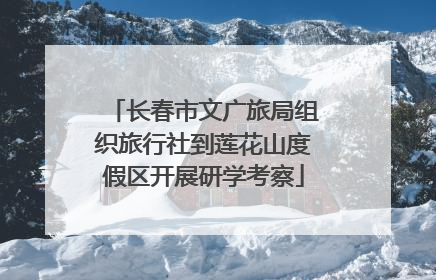 长春市文广旅局组织旅行社到莲花山度假区开展研学考察
