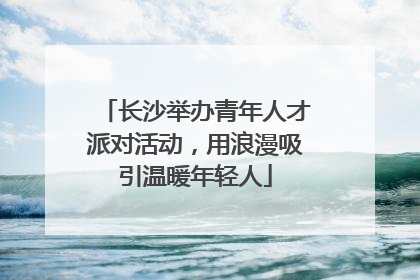 长沙举办青年人才派对活动，用浪漫吸引温暖年轻人