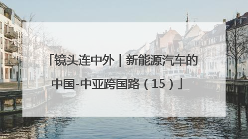 镜头连中外｜新能源汽车的中国-中亚跨国路（15）