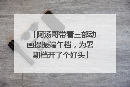 阿汤哥带着三部动画提振端午档，为暑期档开了个好头