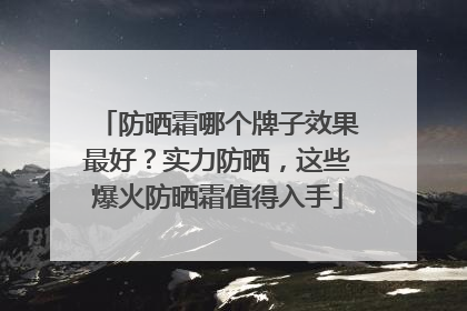 防晒霜哪个牌子效果最好？实力防晒，这些爆火防晒霜值得入手