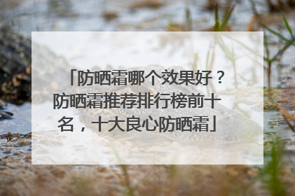 防晒霜哪个效果好？防晒霜推荐排行榜前十名，十大良心防晒霜