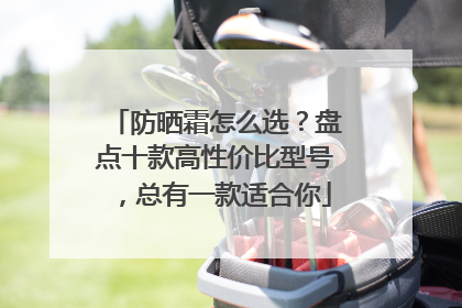 防晒霜怎么选？盘点十款高性价比型号，总有一款适合你