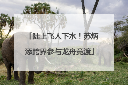 陆上飞人下水！苏炳添跨界参与龙舟竞渡