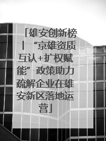 雄安创新榜丨“京雄资质互认+扩权赋能”政策助力疏解企业在雄安新区落地运营