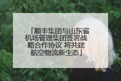 顺丰集团与山东省机场管理集团签署战略合作协议 将共建航空物流新生态