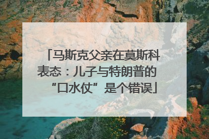 马斯克父亲在莫斯科表态：儿子与特朗普的“口水仗”是个错误