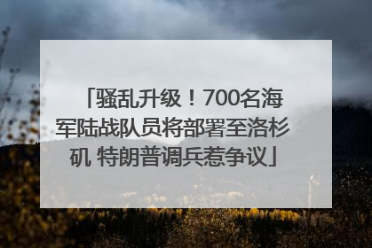 骚乱升级！700名海军陆战队员将部署至洛杉矶 特朗普调兵惹争议