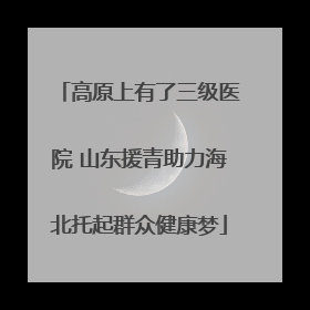 高原上有了三级医院 山东援青助力海北托起群众健康梦