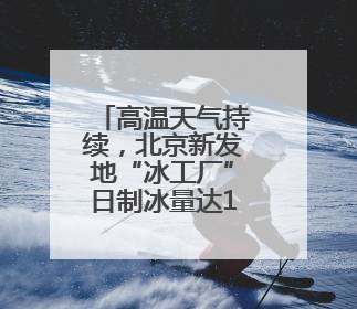 高温天气持续，北京新发地“冰工厂”日制冰量达1200吨