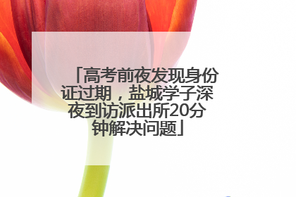 高考前夜发现身份证过期，盐城学子深夜到访派出所20分钟解决问题