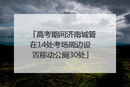 高考期间济南城管在14处考场周边设置移动公厕30处