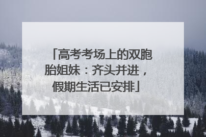 高考考场上的双胞胎姐妹：齐头并进，假期生活已安排