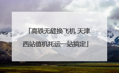 高铁无缝换飞机 天津西站值机托运一站搞定