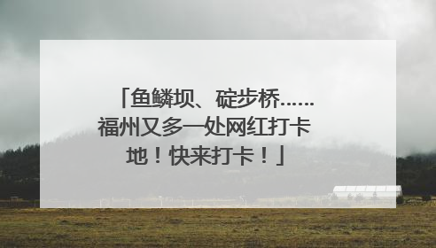 鱼鳞坝、碇步桥……福州又多一处网红打卡地！快来打卡！